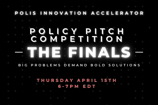 Polis Innovation Accelerator. Policy Pitch Competition. The Finals. Big Problems Demand Bold Solutions. Thursday, April 15. 6:00 PM to 7:00 PM EDT. Polis Innovation Accelerator. Policy Pitch Competition. The Finals. Big Problems Demand Bold Solutions. Thursday, April 15. 6:00 PM to 7:00 PM EDT.